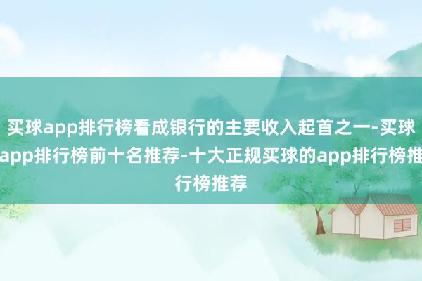 买球app排行榜看成银行的主要收入起首之一-买球的app排行榜前十名推荐-十大正规买球的app排行榜推荐