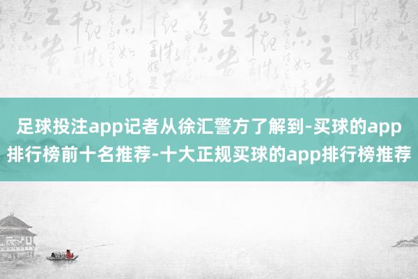 足球投注app记者从徐汇警方了解到-买球的app排行榜前十名推荐-十大正规买球的app排行榜推荐