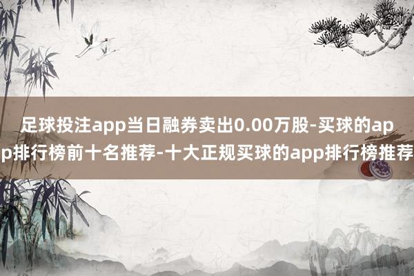 足球投注app当日融券卖出0.00万股-买球的app排行榜前十名推荐-十大正规买球的app排行榜推荐