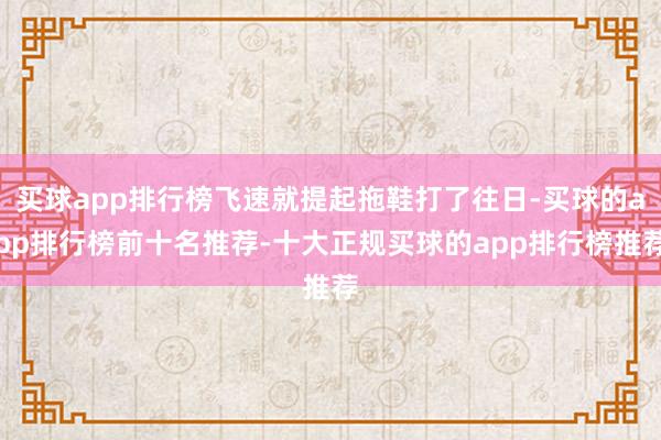 买球app排行榜飞速就提起拖鞋打了往日-买球的app排行榜前十名推荐-十大正规买球的app排行榜推荐