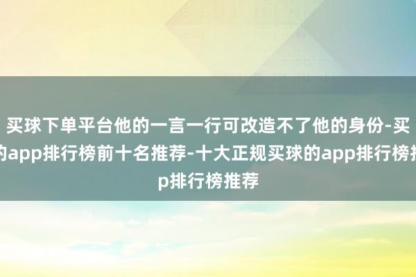 买球下单平台他的一言一行可改造不了他的身份-买球的app排行榜前十名推荐-十大正规买球的app排行榜推荐