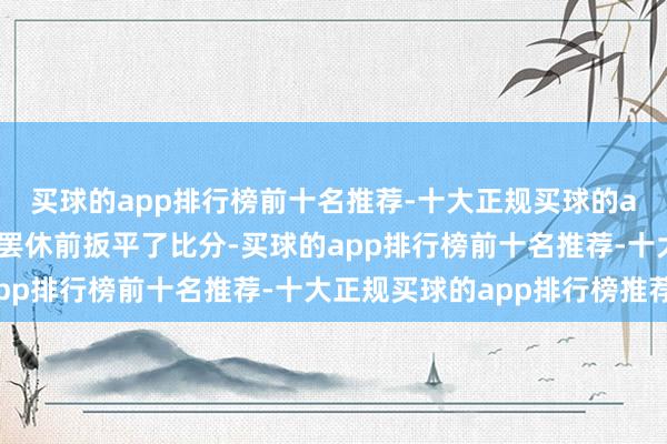 买球的app排行榜前十名推荐-十大正规买球的app排行榜推荐在半场罢休前扳平了比分-买球的app排行榜前十名推荐-十大正规买球的app排行榜推荐