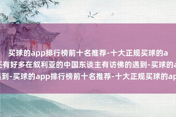 买球的app排行榜前十名推荐-十大正规买球的app排行榜推荐说不定还有好多在叙利亚的中国东谈主有访佛的遇到-买球的app排行榜前十名推荐-十大正规买球的app排行榜推荐