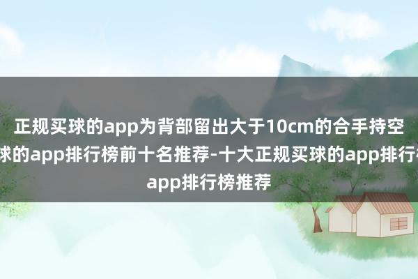 正规买球的app为背部留出大于10cm的合手持空间-买球的app排行榜前十名推荐-十大正规买球的app排行榜推荐