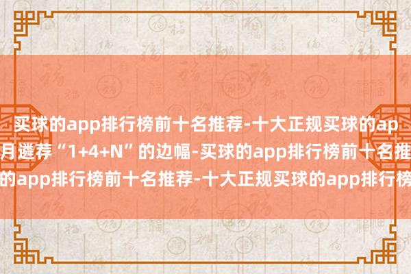 买球的app排行榜前十名推荐-十大正规买球的app排行榜推荐本次耗尽月遴荐“1+4+N”的边幅-买球的app排行榜前十名推荐-十大正规买球的app排行榜推荐