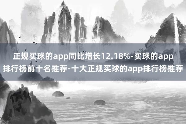 正规买球的app同比增长12.18%-买球的app排行榜前十名推荐-十大正规买球的app排行榜推荐