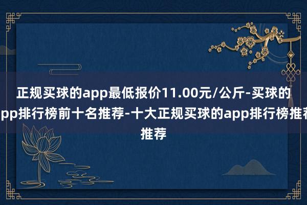 正规买球的app最低报价11.00元/公斤-买球的app排行榜前十名推荐-十大正规买球的app排行榜推荐