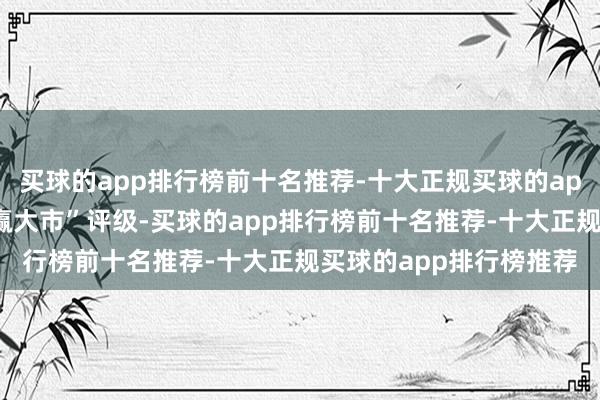 买球的app排行榜前十名推荐-十大正规买球的app排行榜推荐保管“跑赢大市”评级-买球的app排行榜前十名推荐-十大正规买球的app排行榜推荐