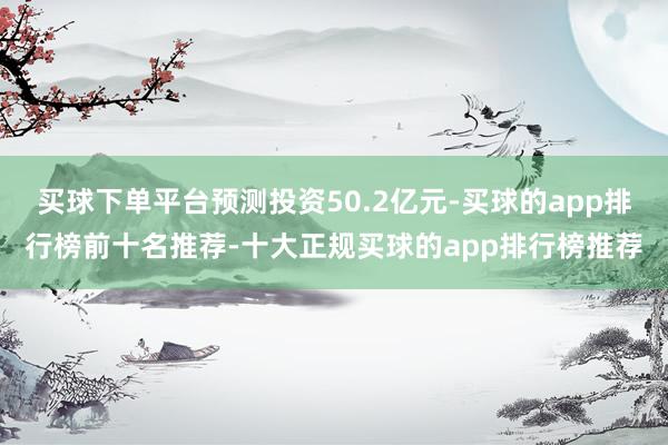 买球下单平台预测投资50.2亿元-买球的app排行榜前十名推荐-十大正规买球的app排行榜推荐