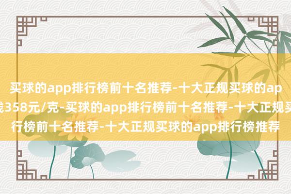 买球的app排行榜前十名推荐-十大正规买球的app排行榜推荐铂金价钱358元/克-买球的app排行榜前十名推荐-十大正规买球的app排行榜推荐