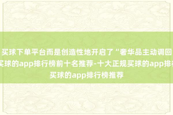 买球下单平台而是创造性地开启了“奢华品主动调回机制”-买球的app排行榜前十名推荐-十大正规买球的app排行榜推荐