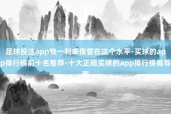 足球投注app独一利率保管在这个水平-买球的app排行榜前十名推荐-十大正规买球的app排行榜推荐