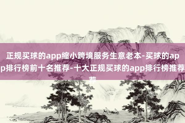 正规买球的app缩小跨境服务生意老本-买球的app排行榜前十名推荐-十大正规买球的app排行榜推荐