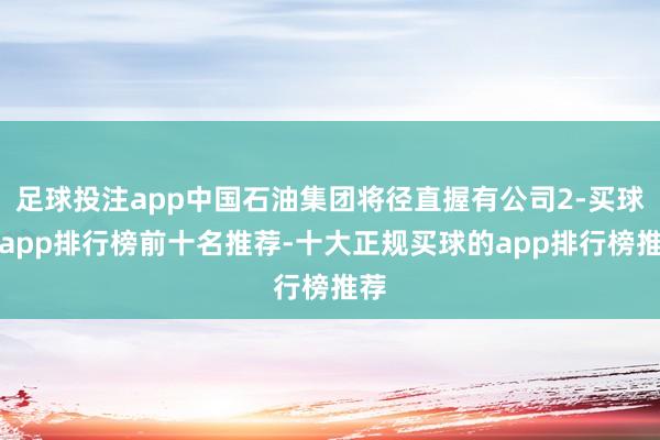 足球投注app中国石油集团将径直握有公司2-买球的app排行榜前十名推荐-十大正规买球的app排行榜推荐