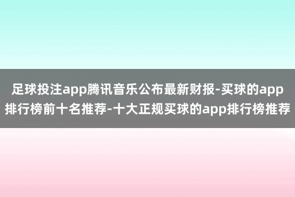 足球投注app腾讯音乐公布最新财报-买球的app排行榜前十名推荐-十大正规买球的app排行榜推荐