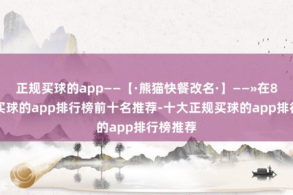 正规买球的app——【·熊猫快餐改名·】——»在80年代-买球的app排行榜前十名推荐-十大正规买球的app排行榜推荐