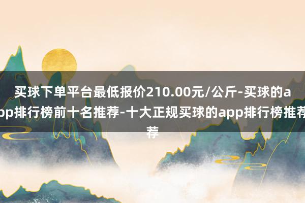 买球下单平台最低报价210.00元/公斤-买球的app排行榜前十名推荐-十大正规买球的app排行榜推荐