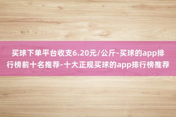 买球下单平台收支6.20元/公斤-买球的app排行榜前十名推荐-十大正规买球的app排行榜推荐