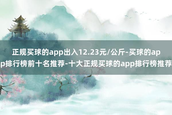 正规买球的app出入12.23元/公斤-买球的app排行榜前十名推荐-十大正规买球的app排行榜推荐