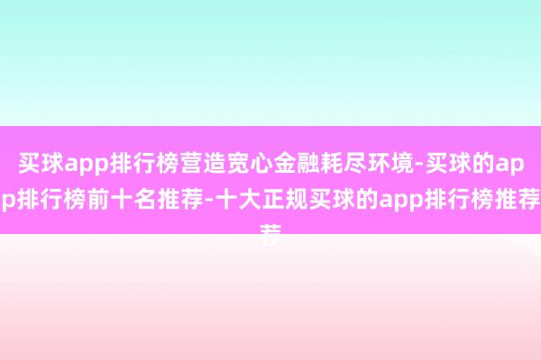 买球app排行榜营造宽心金融耗尽环境-买球的app排行榜前十名推荐-十大正规买球的app排行榜推荐