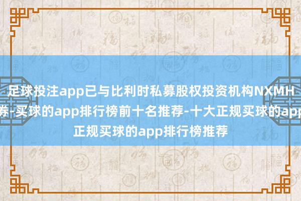 足球投注app已与比利时私募股权投资机构NXMH达成最终左券-买球的app排行榜前十名推荐-十大正规买球的app排行榜推荐