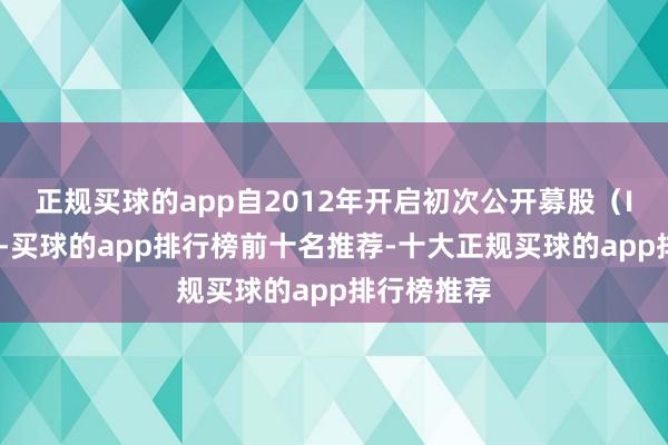 正规买球的app自2012年开启初次公开募股（IPO）以来-买球的app排行榜前十名推荐-十大正规买球的app排行榜推荐