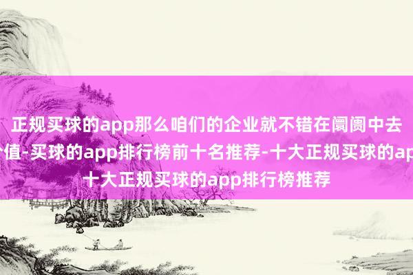 正规买球的app那么咱们的企业就不错在阛阓中去展现自己的价值-买球的app排行榜前十名推荐-十大正规买球的app排行榜推荐