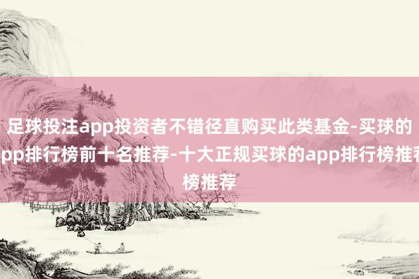 足球投注app投资者不错径直购买此类基金-买球的app排行榜前十名推荐-十大正规买球的app排行榜推荐