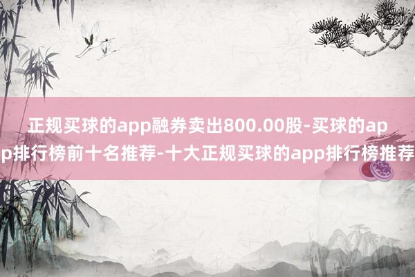 正规买球的app融券卖出800.00股-买球的app排行榜前十名推荐-十大正规买球的app排行榜推荐