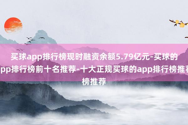 买球app排行榜现时融资余额5.79亿元-买球的app排行榜前十名推荐-十大正规买球的app排行榜推荐