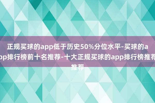 正规买球的app低于历史50%分位水平-买球的app排行榜前十名推荐-十大正规买球的app排行榜推荐