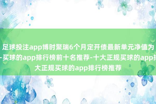 足球投注app博时聚瑞6个月定开债最新单元净值为1.0731元-买球的app排行榜前十名推荐-十大正规买球的app排行榜推荐