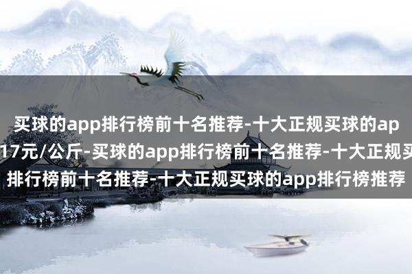 买球的app排行榜前十名推荐-十大正规买球的app排行榜推荐收支17.17元/公斤-买球的app排行榜前十名推荐-十大正规买球的app排行榜推荐