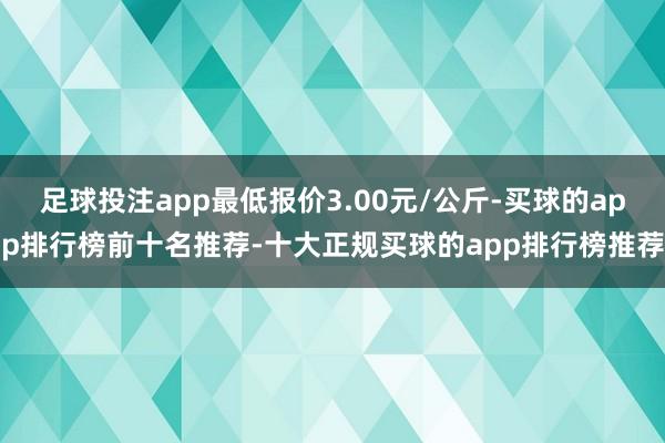 足球投注app最低报价3.00元/公斤-买球的app排行榜前十名推荐-十大正规买球的app排行榜推荐