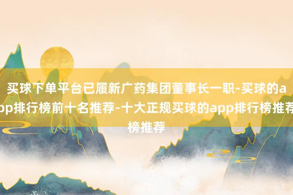 买球下单平台已履新广药集团董事长一职-买球的app排行榜前十名推荐-十大正规买球的app排行榜推荐