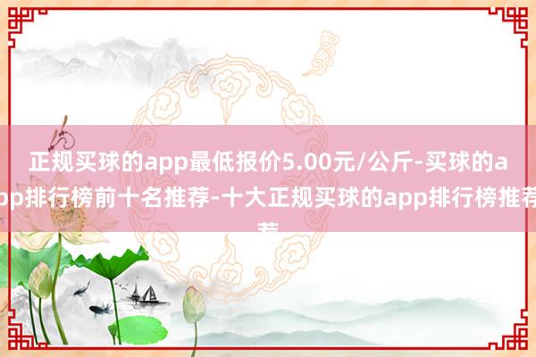 正规买球的app最低报价5.00元/公斤-买球的app排行榜前十名推荐-十大正规买球的app排行榜推荐