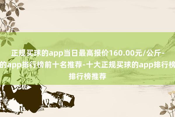 正规买球的app当日最高报价160.00元/公斤-买球的app排行榜前十名推荐-十大正规买球的app排行榜推荐