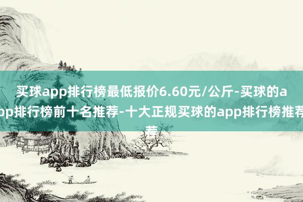 买球app排行榜最低报价6.60元/公斤-买球的app排行榜前十名推荐-十大正规买球的app排行榜推荐