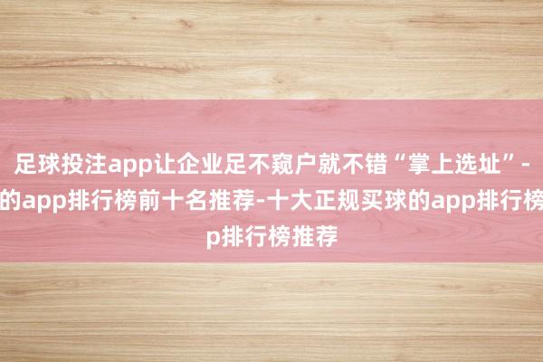 足球投注app让企业足不窥户就不错“掌上选址”-买球的app排行榜前十名推荐-十大正规买球的app排行榜推荐