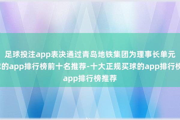 足球投注app表决通过青岛地铁集团为理事长单元-买球的app排行榜前十名推荐-十大正规买球的app排行榜推荐