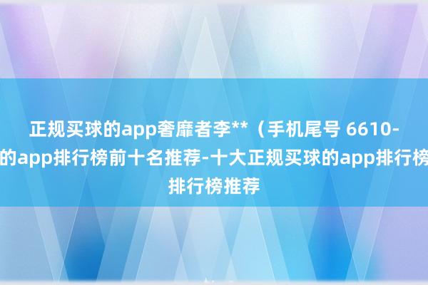 正规买球的app奢靡者李**（手机尾号 6610-买球的app排行榜前十名推荐-十大正规买球的app排行榜推荐