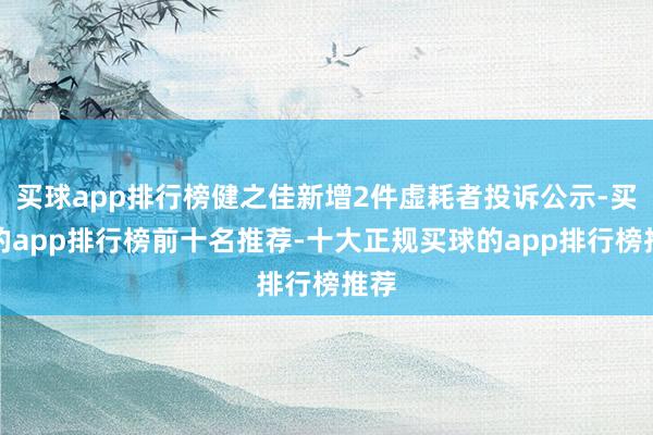 买球app排行榜健之佳新增2件虚耗者投诉公示-买球的app排行榜前十名推荐-十大正规买球的app排行榜推荐