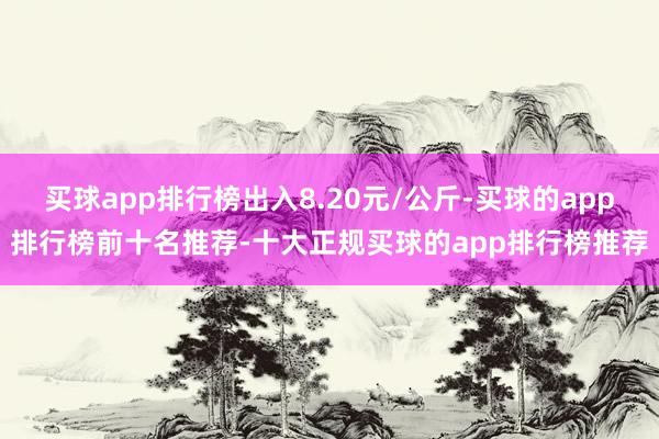 买球app排行榜出入8.20元/公斤-买球的app排行榜前十名推荐-十大正规买球的app排行榜推荐