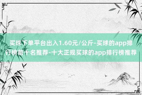 买球下单平台出入1.60元/公斤-买球的app排行榜前十名推荐-十大正规买球的app排行榜推荐