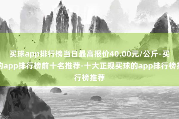 买球app排行榜当日最高报价40.00元/公斤-买球的app排行榜前十名推荐-十大正规买球的app排行榜推荐