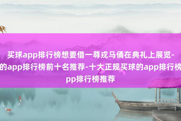 买球app排行榜想要借一尊戎马俑在典礼上展览-买球的app排行榜前十名推荐-十大正规买球的app排行榜推荐