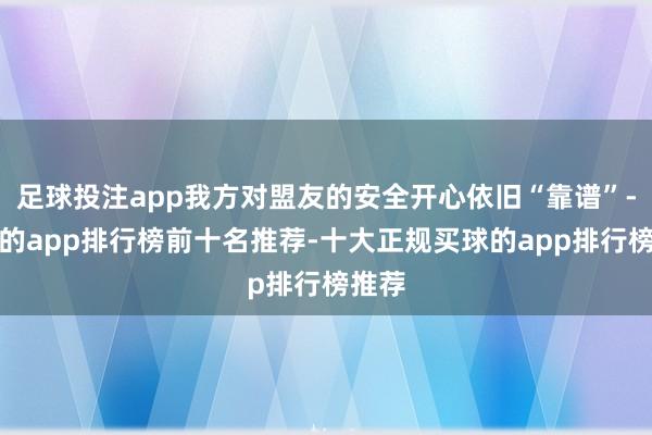 足球投注app我方对盟友的安全开心依旧“靠谱”-买球的app排行榜前十名推荐-十大正规买球的app排行榜推荐