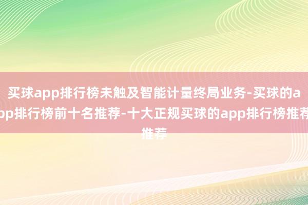 买球app排行榜未触及智能计量终局业务-买球的app排行榜前十名推荐-十大正规买球的app排行榜推荐