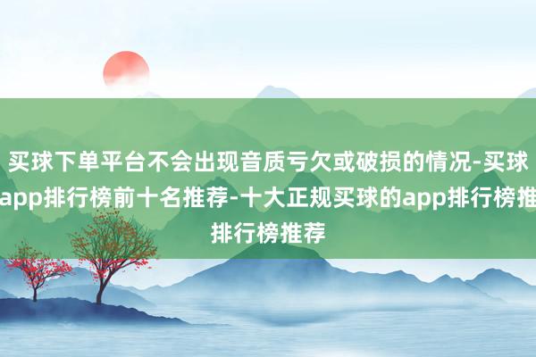 买球下单平台不会出现音质亏欠或破损的情况-买球的app排行榜前十名推荐-十大正规买球的app排行榜推荐