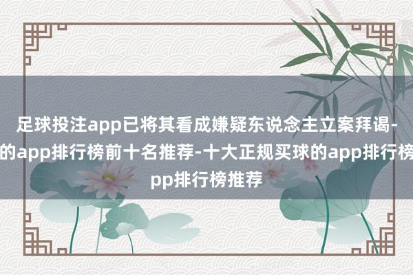 足球投注app已将其看成嫌疑东说念主立案拜谒-买球的app排行榜前十名推荐-十大正规买球的app排行榜推荐